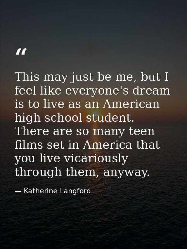 This may just be me, but I feel like everyone's dream is to live as an American high school student. There are so many t — Katherine Langford