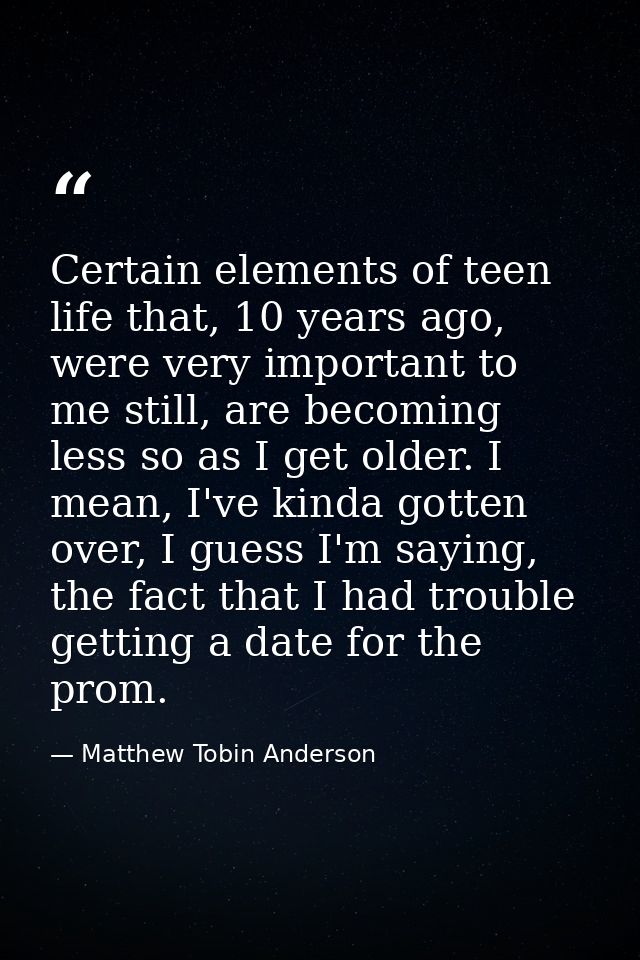 Certain elements of teen life that, 10 years ago, were very important to me still, are becoming less so as I get older.  — Matthew Tobin Anderson