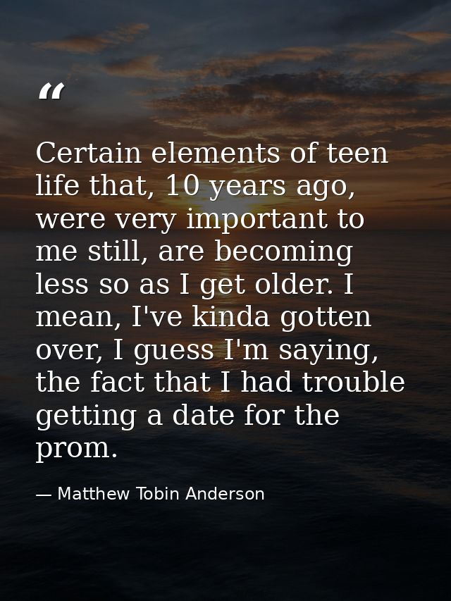 Certain elements of teen life that, 10 years ago, were very important to me still, are becoming less so as I get older.  — Matthew Tobin Anderson