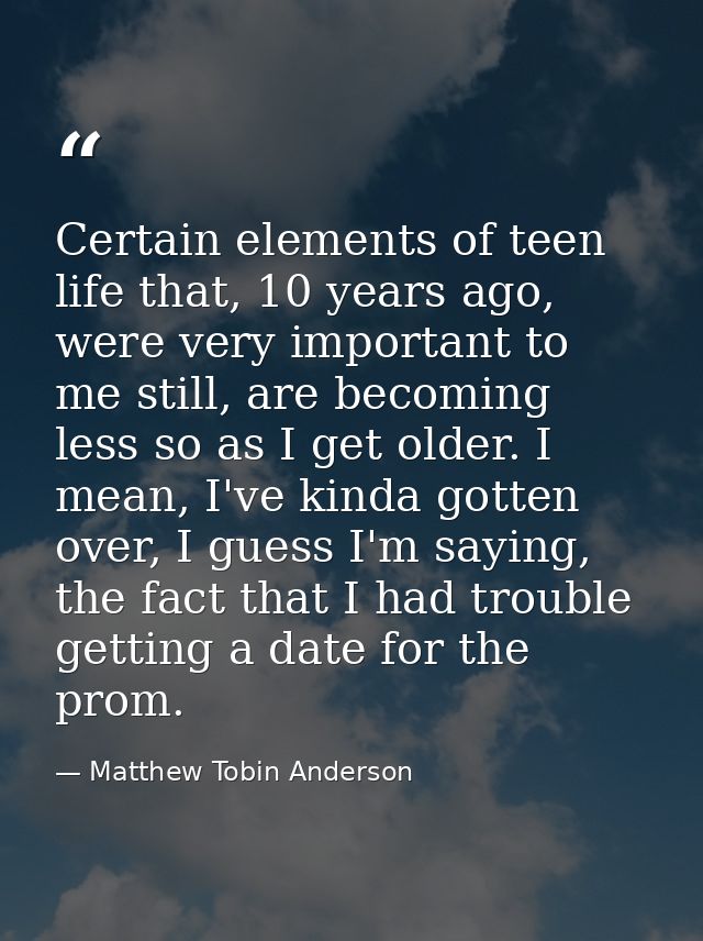 Certain elements of teen life that, 10 years ago, were very important to me still, are becoming less so as I get older.  — Matthew Tobin Anderson