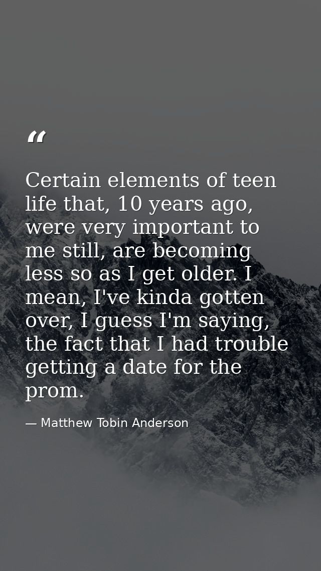 Certain elements of teen life that, 10 years ago, were very important to me still, are becoming less so as I get older.  — Matthew Tobin Anderson