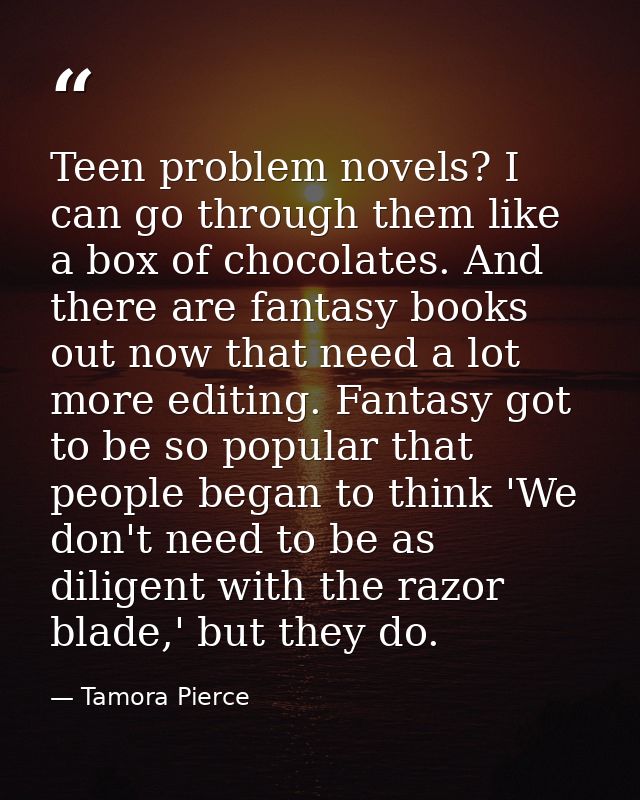 Teen problem novels? I can go through them like a box of chocolates. And there are fantasy books out now that need a lot — Tamora Pierce