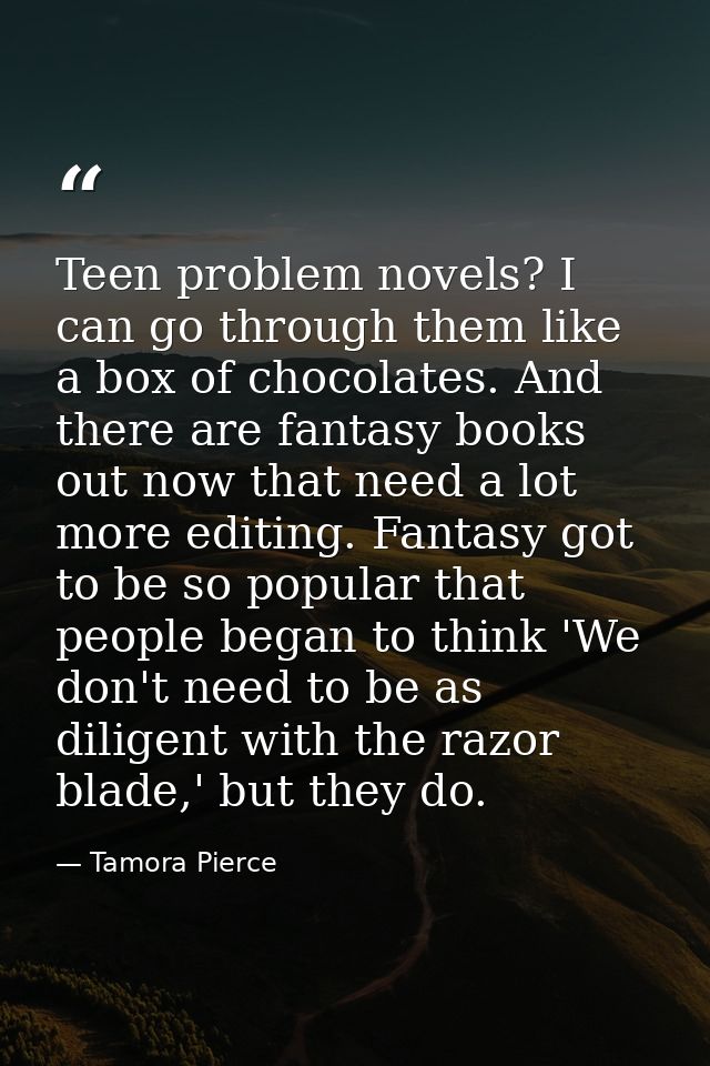 Teen problem novels? I can go through them like a box of chocolates. And there are fantasy books out now that need a lot — Tamora Pierce