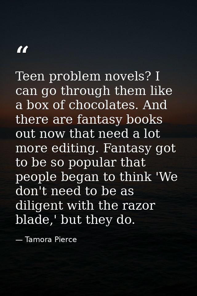 Teen problem novels? I can go through them like a box of chocolates. And there are fantasy books out now that need a lot — Tamora Pierce
