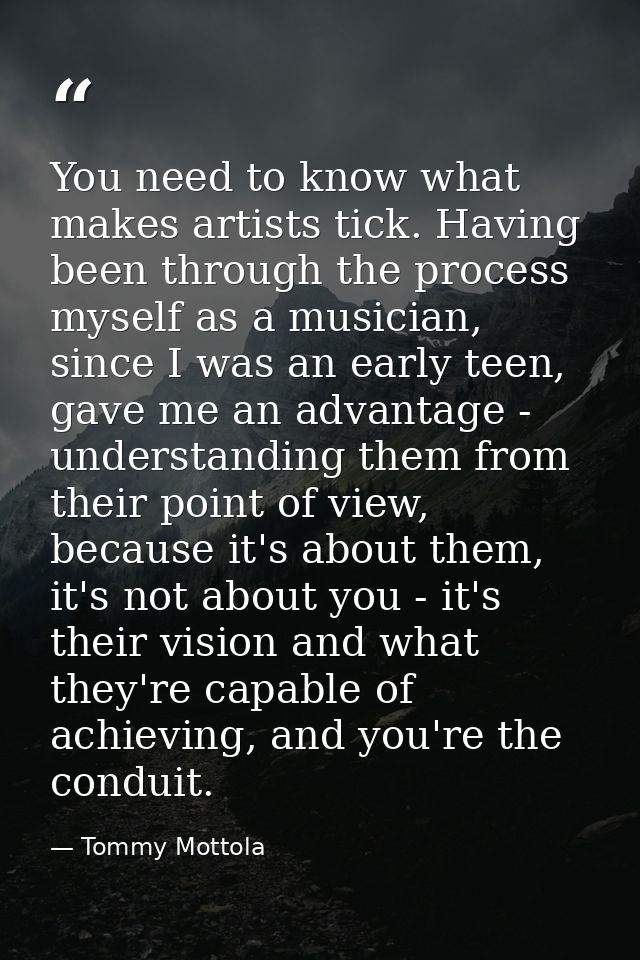 You need to know what makes artists tick. Having been through the process myself as a musician, since I was an early tee — Tommy Mottola