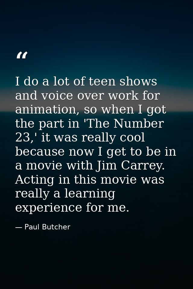 I do a lot of teen shows and voice over work for animation, so when I got the part in 'The Number 23,' it was really coo — Paul Butcher