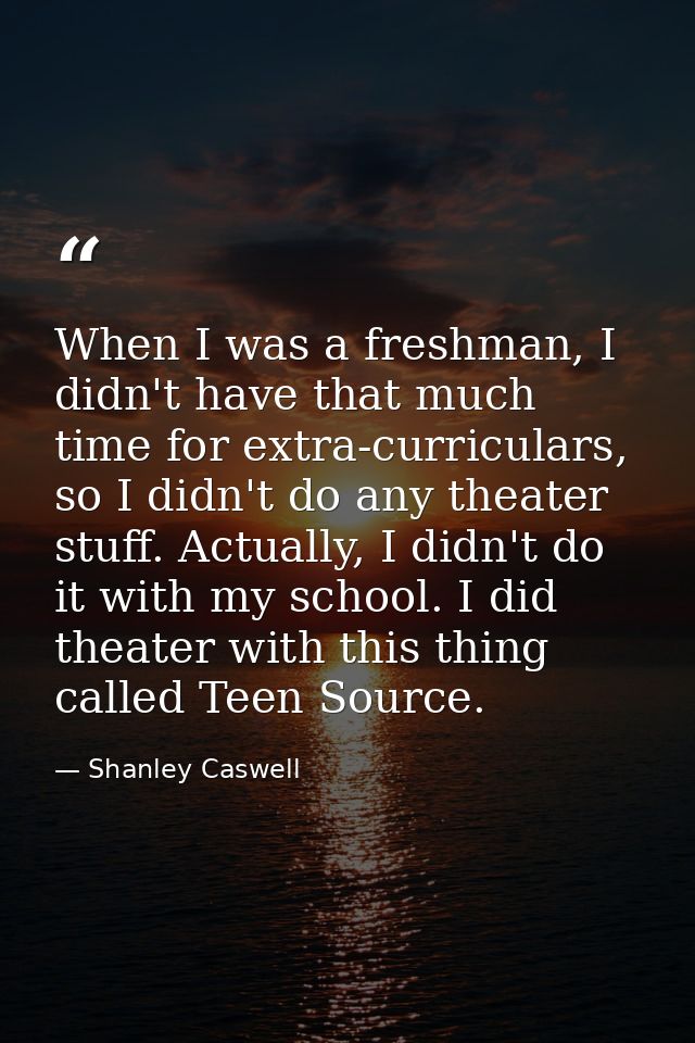 When I was a freshman, I didn't have that much time for extra-curriculars, so I didn't do any theater stuff. Actually, I — Shanley Caswell
