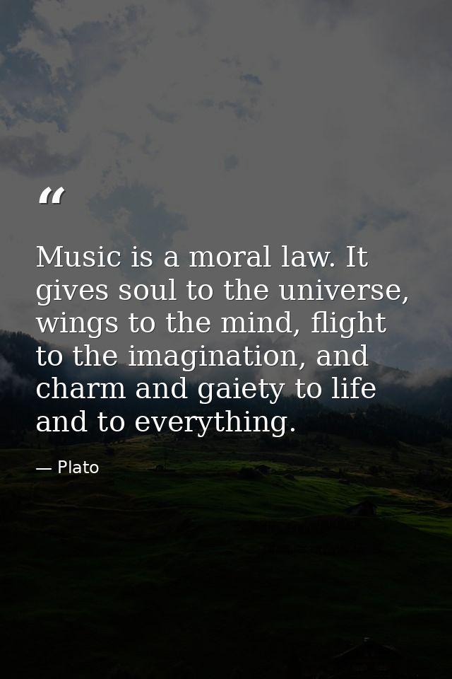 Music is a moral law. It gives soul to the universe, wings to the mind, flight to the imagination, and charm and gaiety  — Plato