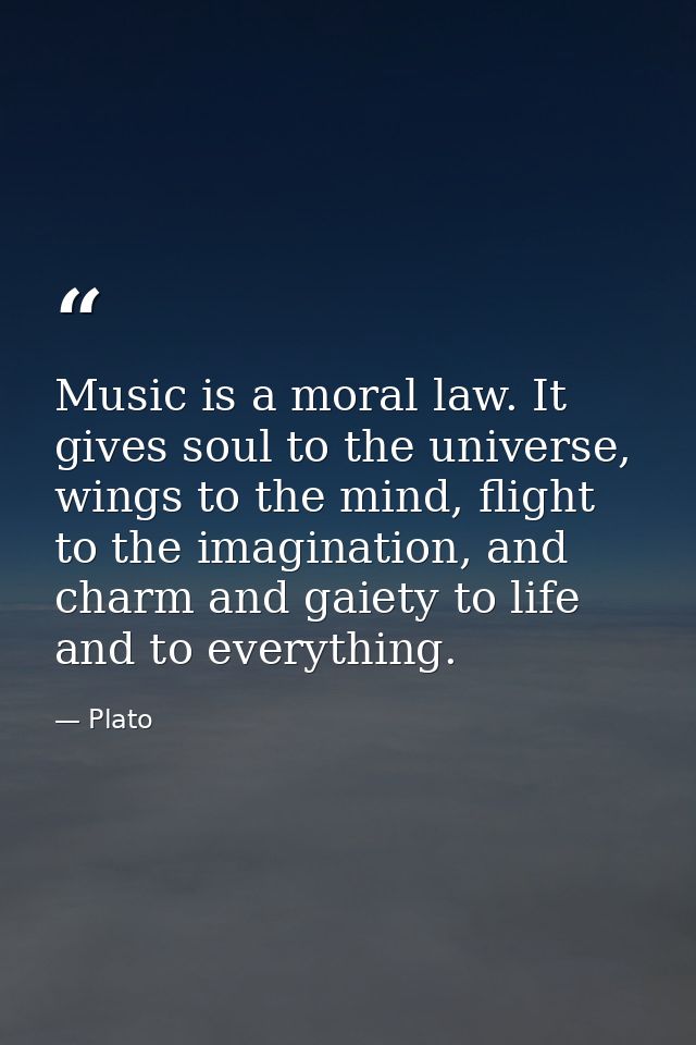 Music is a moral law. It gives soul to the universe, wings to the mind, flight to the imagination, and charm and gaiety  — Plato