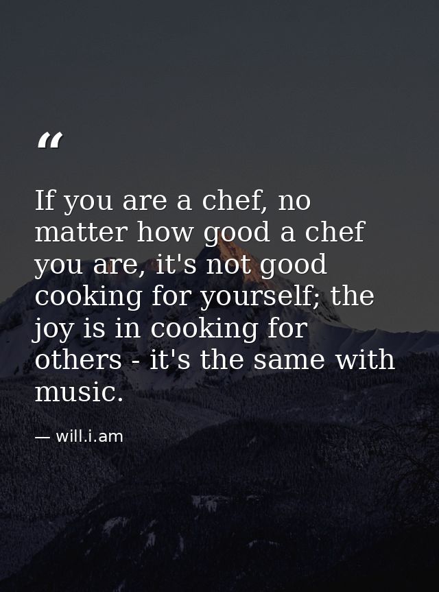 If you are a chef, no matter how good a chef you are, it's not good cooking for yourself; the joy is in cooking for othe — will.i.am