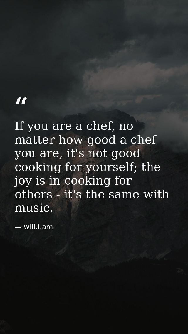 If you are a chef, no matter how good a chef you are, it's not good cooking for yourself; the joy is in cooking for othe — will.i.am