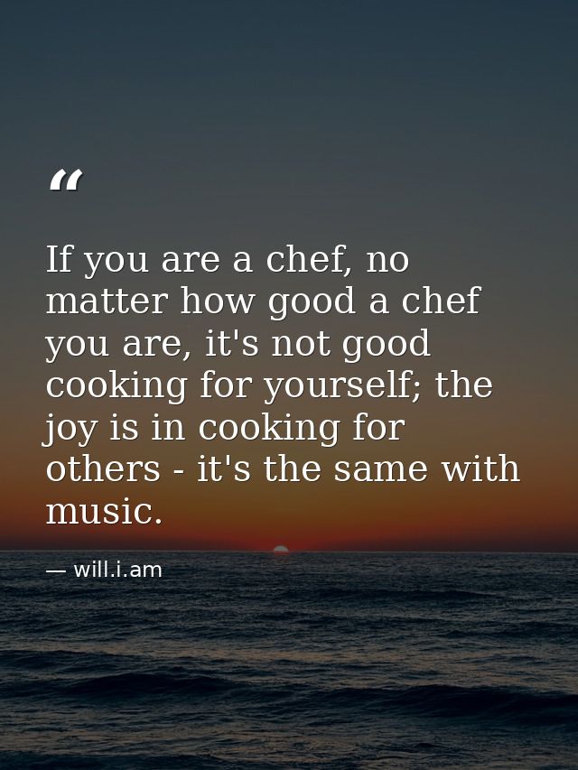 If you are a chef, no matter how good a chef you are, it's not good cooking for yourself; the joy is in cooking for othe — will.i.am