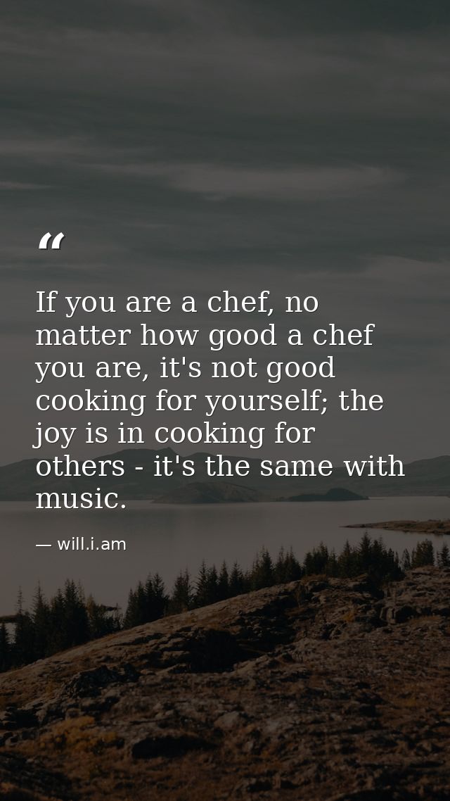 If you are a chef, no matter how good a chef you are, it's not good cooking for yourself; the joy is in cooking for othe — will.i.am