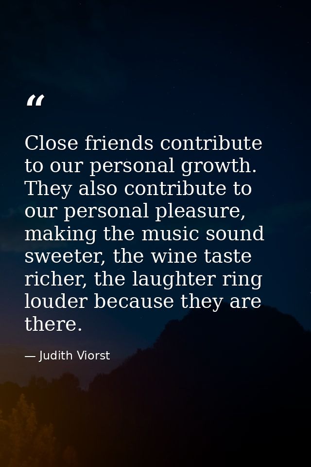 Close friends contribute to our personal growth. They also contribute to our personal pleasure, making the music sound s — Judith Viorst