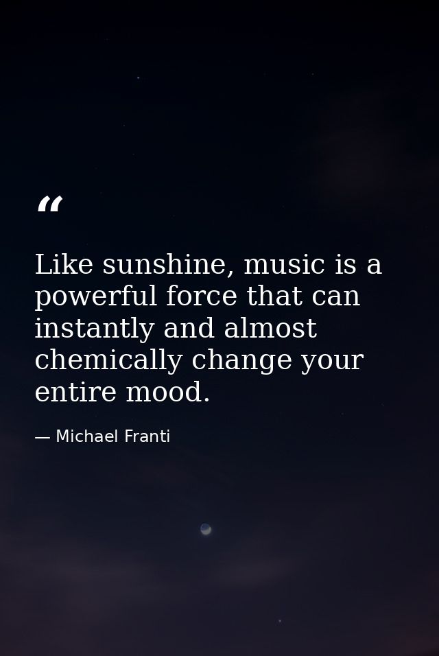 Like sunshine, music is a powerful force that can instantly and almost chemically change your entire mood. — Michael Franti