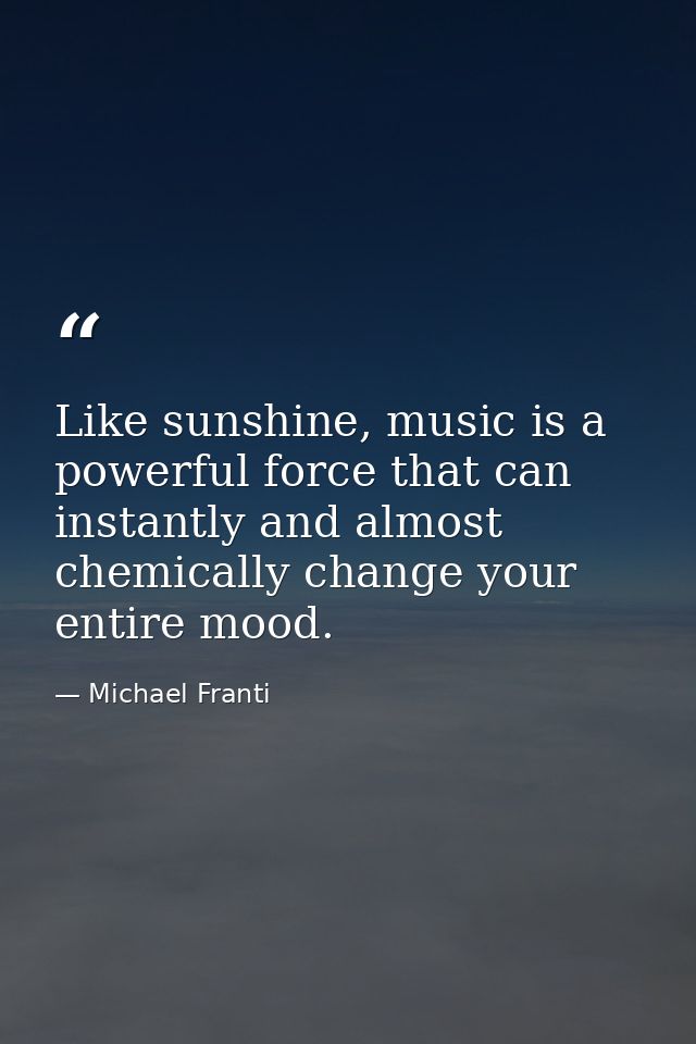 Like sunshine, music is a powerful force that can instantly and almost chemically change your entire mood. — Michael Franti