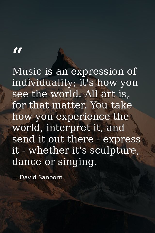 Music is an expression of individuality; it's how you see the world. All art is, for that matter. You take how you exper — David Sanborn