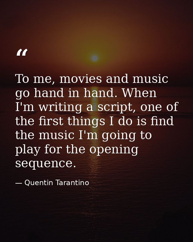 To me, movies and music go hand in hand. When I'm writing a script, one of the first things I do is find the music I'm g — Quentin Tarantino