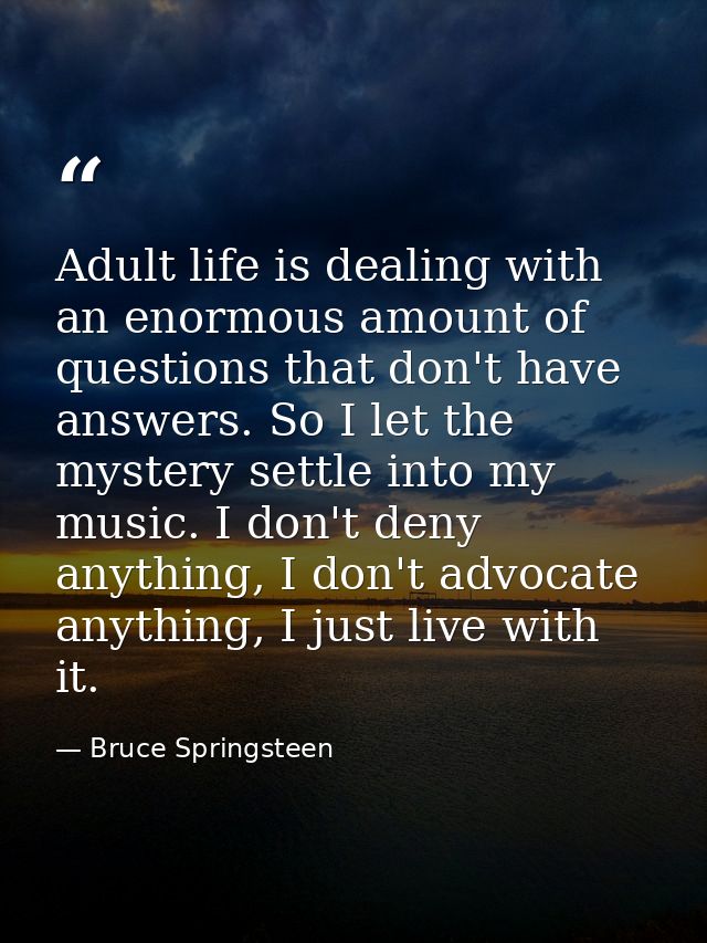 Adult life is dealing with an enormous amount of questions that don't have answers. So I let the mystery settle into my  — Bruce Springsteen
