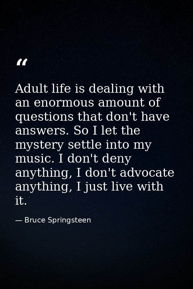Adult life is dealing with an enormous amount of questions that don't have answers. So I let the mystery settle into my  — Bruce Springsteen
