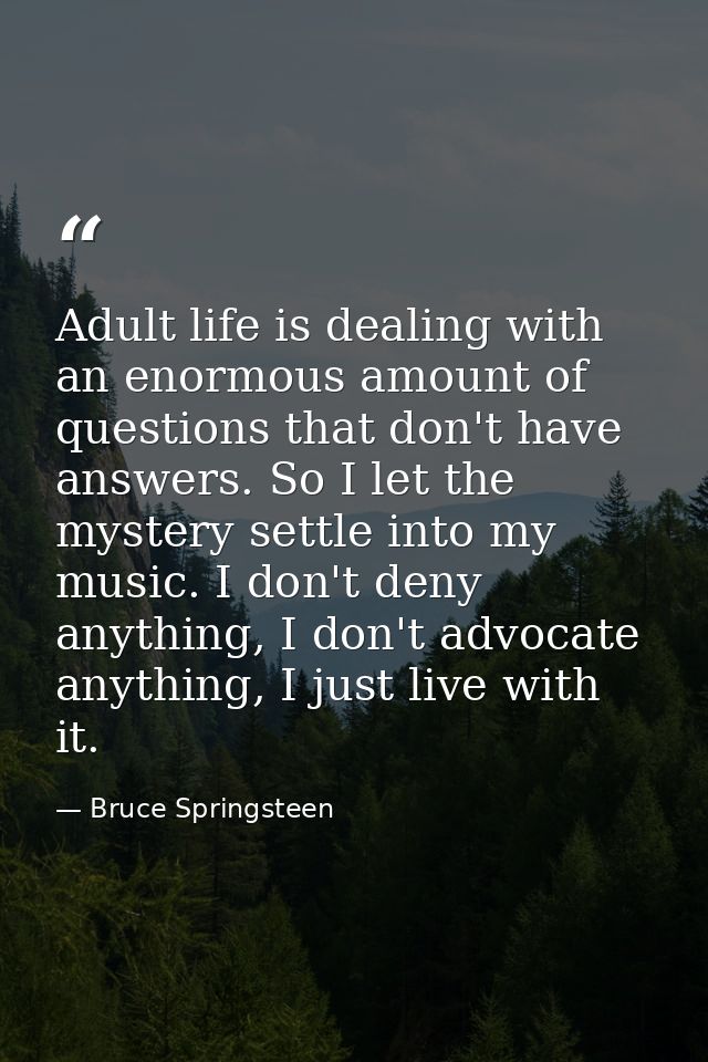 Adult life is dealing with an enormous amount of questions that don't have answers. So I let the mystery settle into my  — Bruce Springsteen
