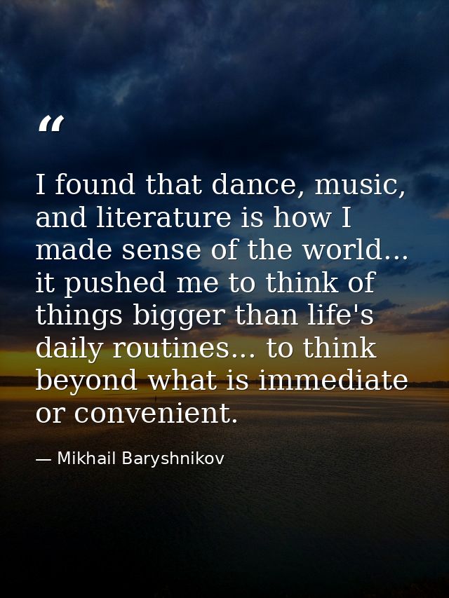 I found that dance, music, and literature is how I made sense of the world... it pushed me to think of things bigger tha — Mikhail Baryshnikov