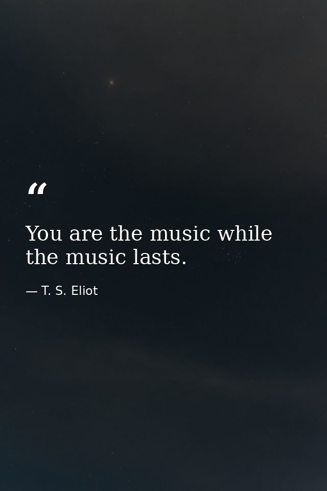 You are the music while the music lasts. — T. S. Eliot