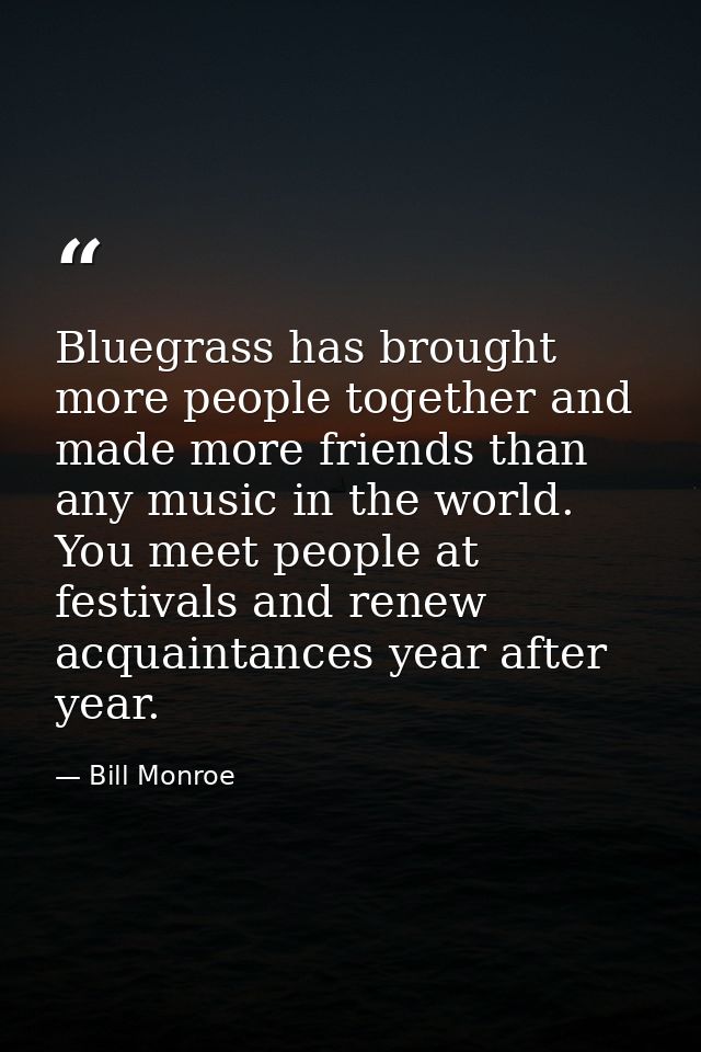 Bluegrass has brought more people together and made more friends than any music in the world. You meet people at festiva — Bill Monroe