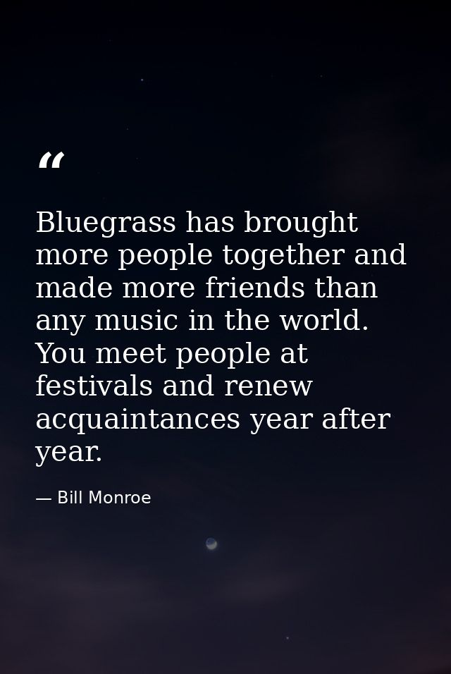 Bluegrass has brought more people together and made more friends than any music in the world. You meet people at festiva — Bill Monroe