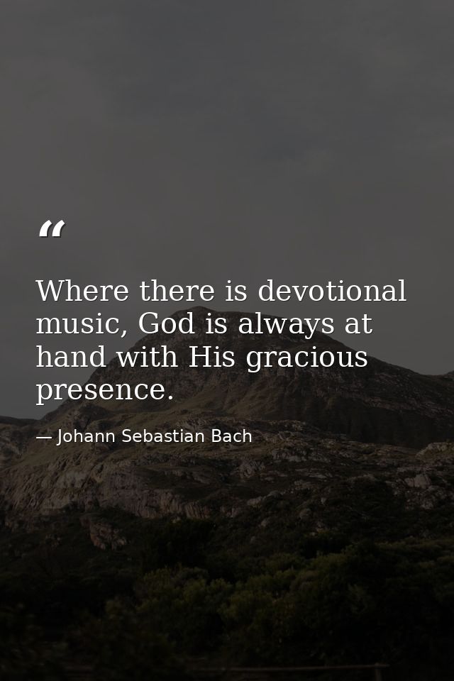 Where there is devotional music, God is always at hand with His gracious presence. — Johann Sebastian Bach