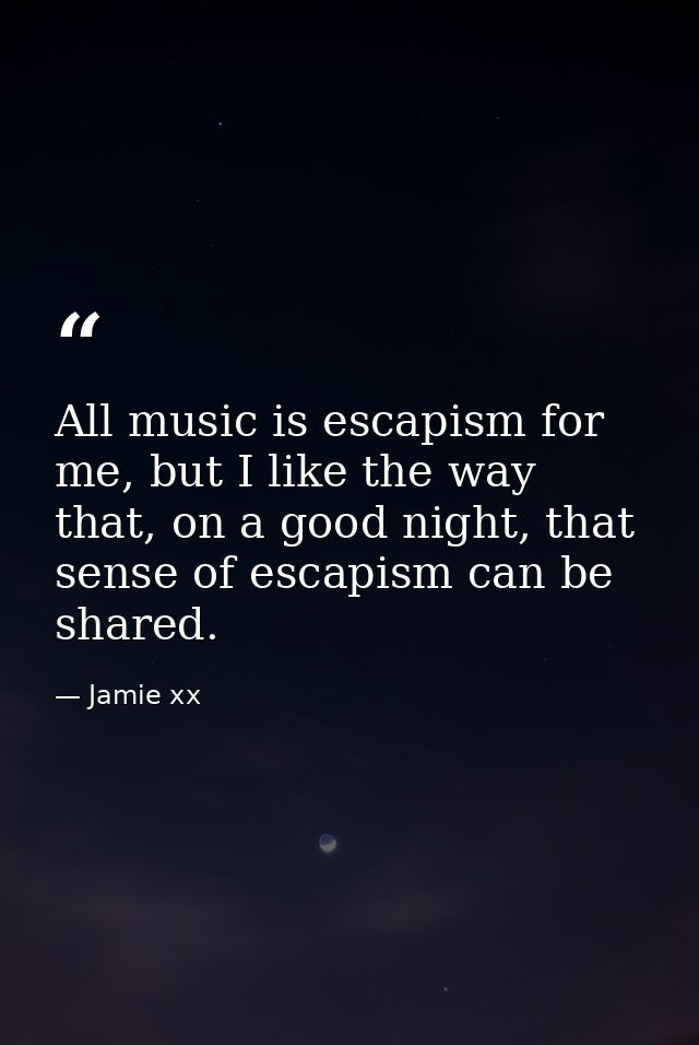 All music is escapism for me, but I like the way that, on a good night, that sense of escapism can be shared. — Jamie xx