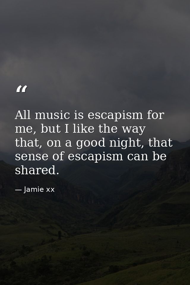All music is escapism for me, but I like the way that, on a good night, that sense of escapism can be shared. — Jamie xx