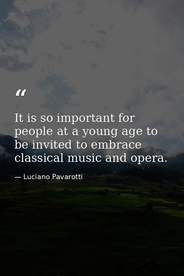 It is so important for people at a young age to be invited to embrace classical music and opera. — Luciano Pavarotti