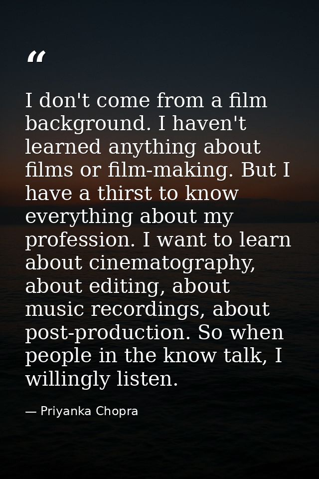I don't come from a film background. I haven't learned anything about films or film-making. But I have a thirst to know  — Priyanka Chopra