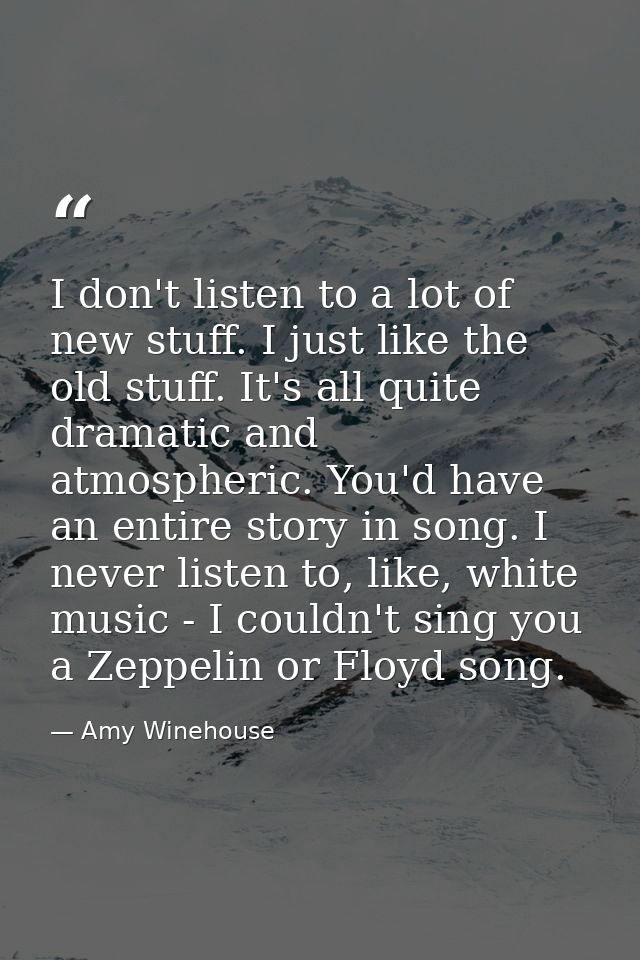 I don't listen to a lot of new stuff. I just like the old stuff. It's all quite dramatic and atmospheric. You'd have an  — Amy Winehouse