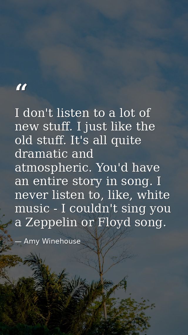 I don't listen to a lot of new stuff. I just like the old stuff. It's all quite dramatic and atmospheric. You'd have an  — Amy Winehouse