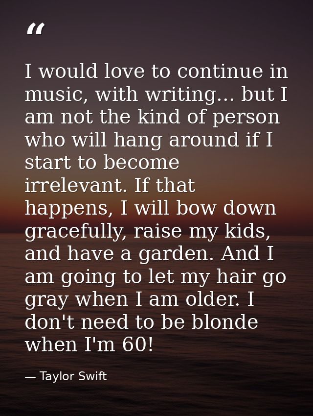 I would love to continue in music, with writing... but I am not the kind of person who will hang around if I start to be — Taylor Swift