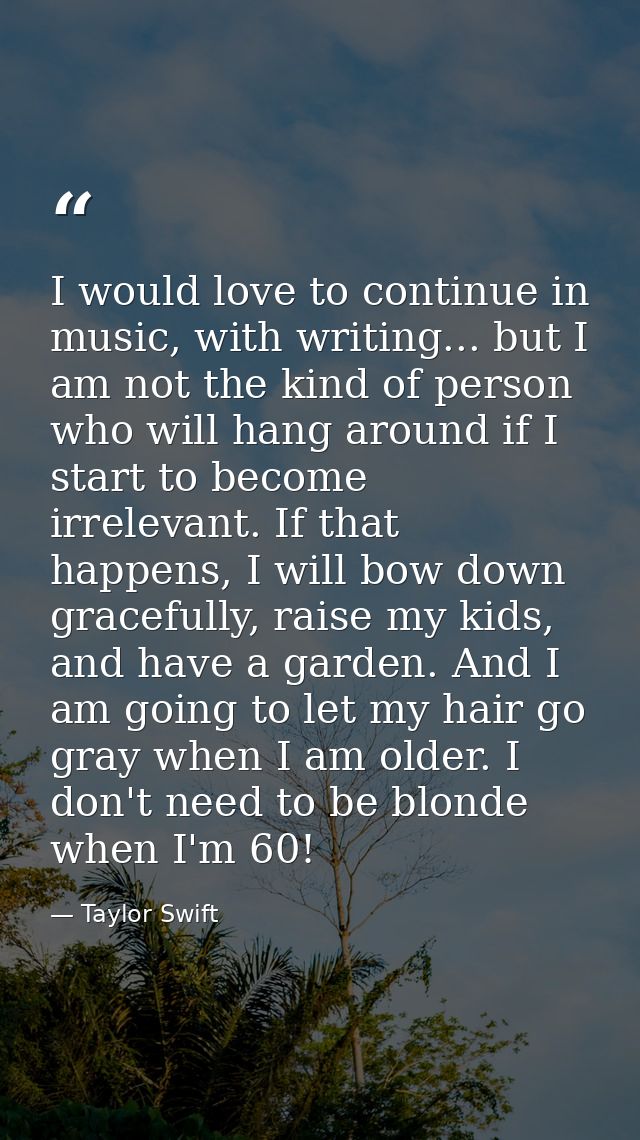I would love to continue in music, with writing... but I am not the kind of person who will hang around if I start to be — Taylor Swift