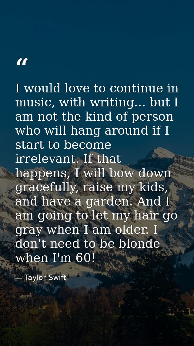 I would love to continue in music, with writing... but I am not the kind of person who will hang around if I start to be — Taylor Swift