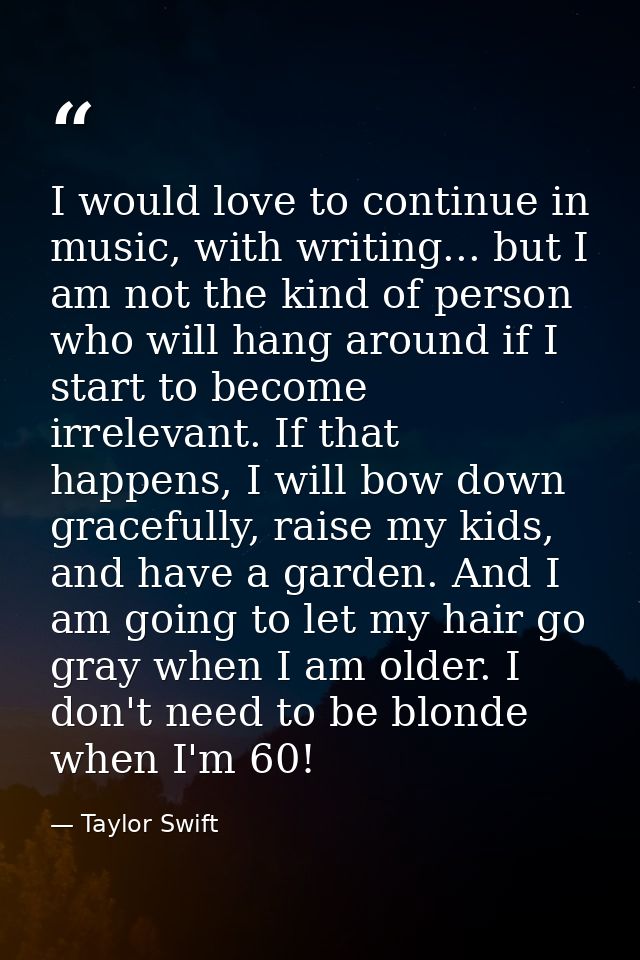 I would love to continue in music, with writing... but I am not the kind of person who will hang around if I start to be — Taylor Swift
