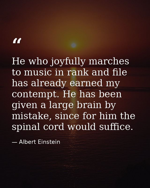 He who joyfully marches to music in rank and file has already earned my contempt. He has been given a large brain by mis — Albert Einstein