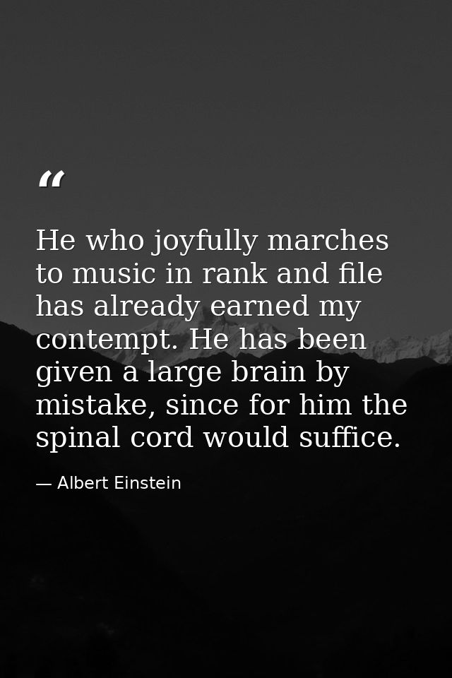 He who joyfully marches to music in rank and file has already earned my contempt. He has been given a large brain by mis — Albert Einstein