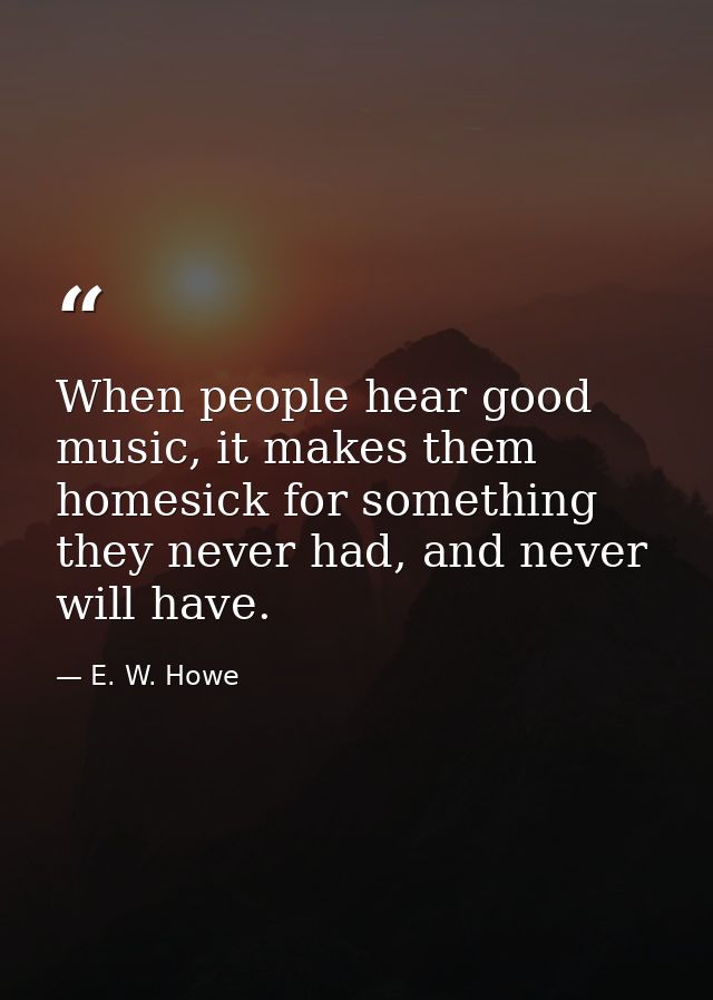 When people hear good music, it makes them homesick for something they never had, and never will have. — E. W. Howe