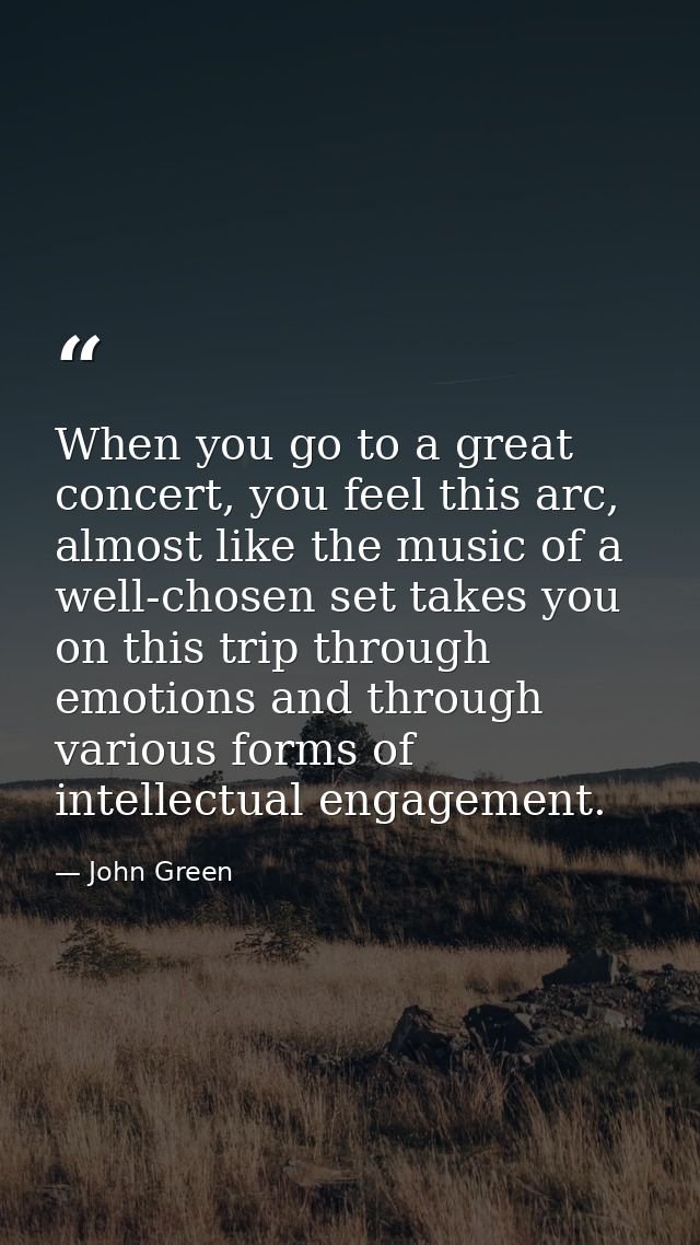 When you go to a great concert, you feel this arc, almost like the music of a well-chosen set takes you on this trip thr — John Green