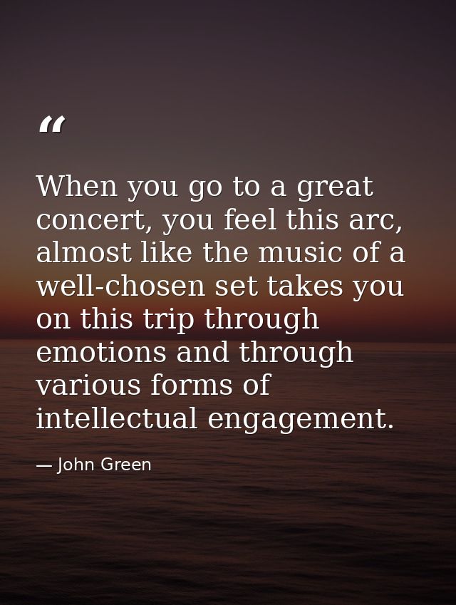 When you go to a great concert, you feel this arc, almost like the music of a well-chosen set takes you on this trip thr — John Green