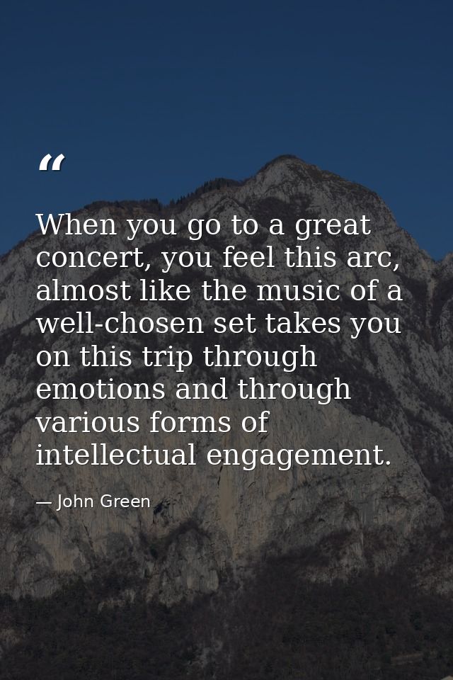 When you go to a great concert, you feel this arc, almost like the music of a well-chosen set takes you on this trip thr — John Green