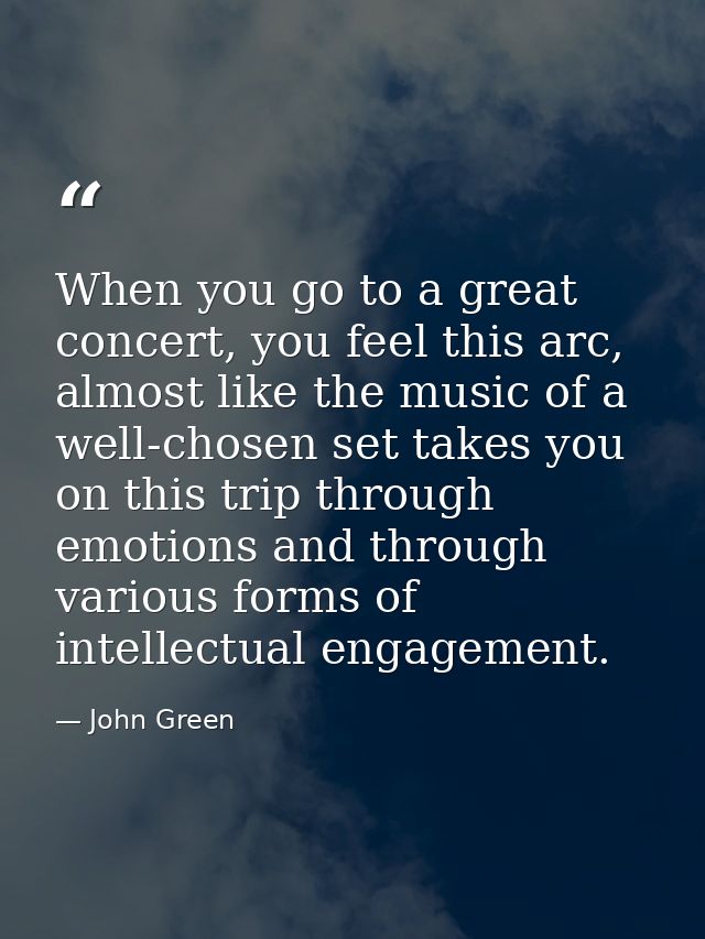 When you go to a great concert, you feel this arc, almost like the music of a well-chosen set takes you on this trip thr — John Green