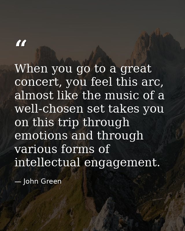 When you go to a great concert, you feel this arc, almost like the music of a well-chosen set takes you on this trip thr — John Green