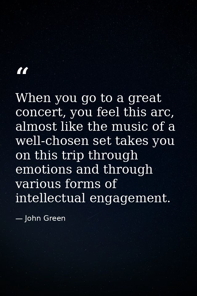 When you go to a great concert, you feel this arc, almost like the music of a well-chosen set takes you on this trip thr — John Green