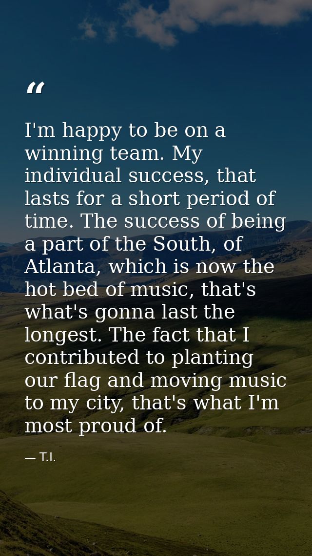 I'm happy to be on a winning team. My individual success, that lasts for a short period of time. The success of being a  — T.I.